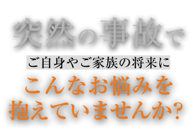 突然の事故で、ご自身やご家族の将来にこんなお悩みを抱えていませんか？