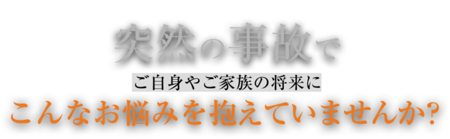 突然の事故で、ご自身やご家族の将来にこんなお悩みを抱えていませんか？